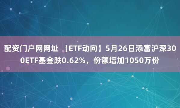 配资门户网网址 【ETF动向】5月26日添富沪深300ETF基金跌0.62%，份额增加1050万份