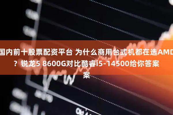 国内前十股票配资平台 为什么商用台式机都在选AMD？锐龙5 8600G对比酷睿i5-14500给你答案