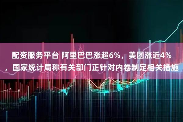 配资服务平台 阿里巴巴涨超6%，美团涨近4%，国家统计局称有关部门正针对内卷制定相关措施
