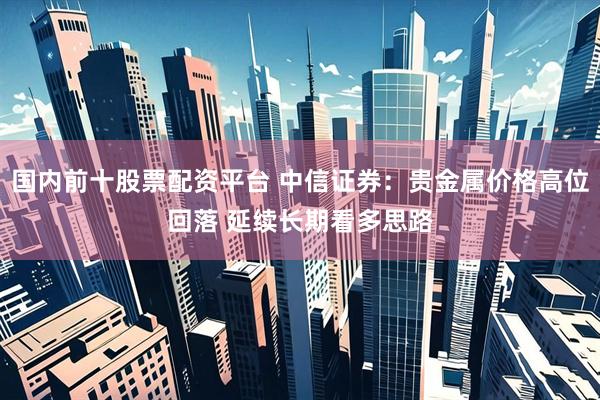 国内前十股票配资平台 中信证券：贵金属价格高位回落 延续长期看多思路