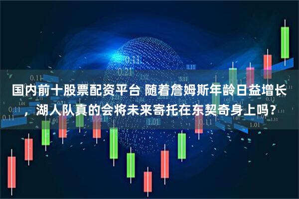 国内前十股票配资平台 随着詹姆斯年龄日益增长，湖人队真的会将未来寄托在东契奇身上吗？