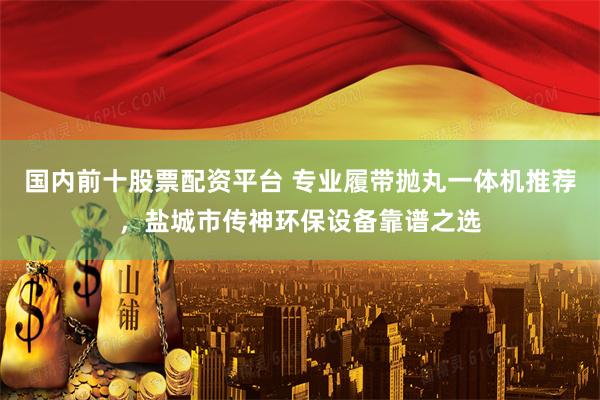 国内前十股票配资平台 专业履带抛丸一体机推荐，盐城市传神环保设备靠谱之选