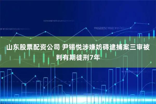山东股票配资公司 尹锡悦涉嫌妨碍逮捕案三审被判有期徒刑7年